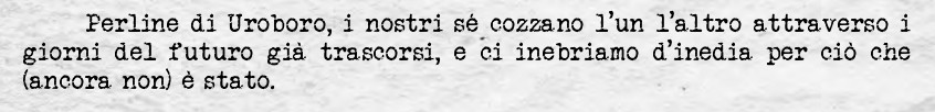 Perline di Uroboro, i nostri sé cozzano l'un l'altro attraverso i giorni del futuro già trascorsi, e ci inebriamo d'inedia per ciò che (ancora non) è stato.